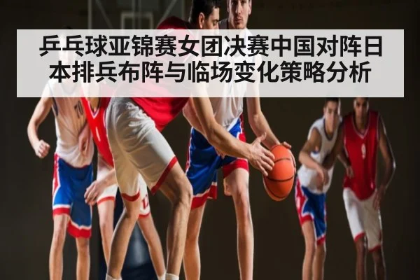 乒乓球亚锦赛女团决赛中国对阵日本排兵布阵与临场变化策略分析