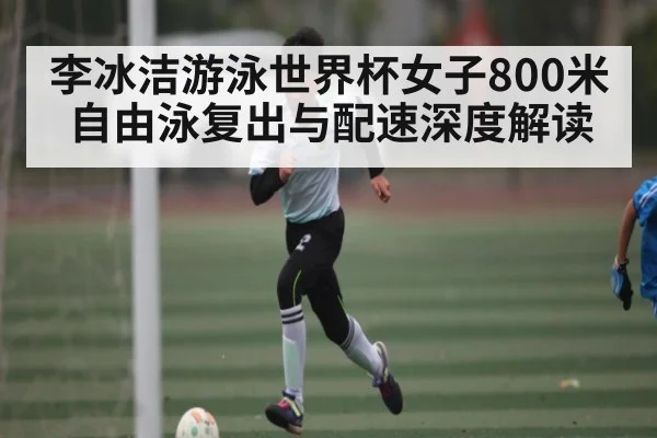李冰洁游泳世界杯女子800米自由泳复出与配速深度解读